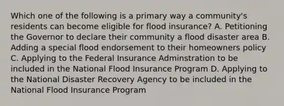 Which one of the following is a primary way a community's residents can become eligible for flood insurance? A. Petitioning the Governor to declare their community a flood disaster area B. Adding a special flood endorsement to their homeowners policy C. Applying to the Federal Insurance Adminstration to be included in the National Flood Insurance Program D. Applying to the National Disaster Recovery Agency to be included in the National Flood Insurance Program