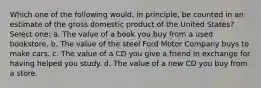 Which one of the following would, in principle, be counted in an estimate of the gross domestic product of the United States? Select one: a. The value of a book you buy from a used bookstore. b. The value of the steel Ford Motor Company buys to make cars. c. The value of a CD you give a friend in exchange for having helped you study. d. The value of a new CD you buy from a store.