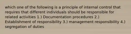 which one of the following is a principle of <a href='https://www.questionai.com/knowledge/kjj42owoAP-internal-control' class='anchor-knowledge'>internal control</a> that requires that different individuals should be responsible for related activities 1.) Documentation procedures 2.) Establishment of responsibility 3.) management responsibility 4.) segregation of duties