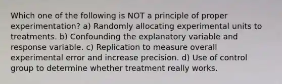 Which one of the following is NOT a principle of proper experimentation? a) Randomly allocating experimental units to treatments. b) Confounding the explanatory variable and response variable. c) Replication to measure overall experimental error and increase precision. d) Use of control group to determine whether treatment really works.