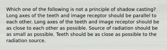 Which one of the following is not a principle of shadow casting? Long axes of the teeth and image receptor should be parallel to each other. Long axes of the teeth and image receptor should be as close to each other as possible. Source of radiation should be as small as possible. Teeth should be as close as possible to the radiation source.