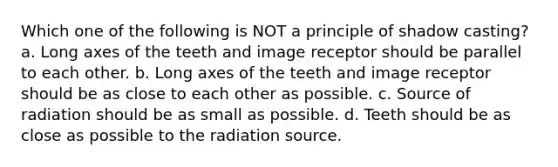 Which one of the following is NOT a principle of shadow casting? a. Long axes of the teeth and image receptor should be parallel to each other. b. Long axes of the teeth and image receptor should be as close to each other as possible. c. Source of radiation should be as small as possible. d. Teeth should be as close as possible to the radiation source.