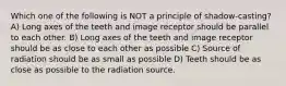 Which one of the following is NOT a principle of shadow-casting? A) Long axes of the teeth and image receptor should be parallel to each other. B) Long axes of the teeth and image receptor should be as close to each other as possible C) Source of radiation should be as small as possible D) Teeth should be as close as possible to the radiation source.