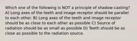 Which one of the following is NOT a principle of shadow-casting? A) Long axes of the teeth and image receptor should be parallel to each other. B) Long axes of the teeth and image receptor should be as close to each other as possible C) Source of radiation should be as small as possible D) Teeth should be as close as possible to the radiation source.