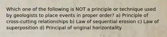 Which one of the following is NOT a principle or technique used by geologists to place events in proper order? a) Principle of cross-cutting relationships b) Law of sequential erosion c) Law of superposition d) Principal of original horizontality