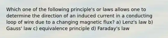 Which one of the following principle's or laws allows one to determine the direction of an induced current in a conducting loop of wire due to a changing magnetic flux? a) Lenz's law b) Gauss' law c) equivalence principle d) Faraday's law