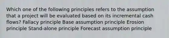 Which one of the following principles refers to the assumption that a project will be evaluated based on its incremental cash flows? Fallacy principle Base assumption principle Erosion principle Stand-alone principle Forecast assumption principle