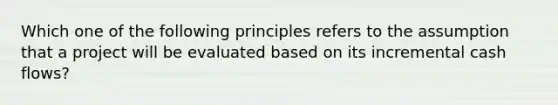 Which one of the following principles refers to the assumption that a project will be evaluated based on its incremental cash flows?