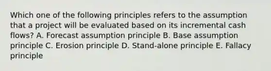 Which one of the following principles refers to the assumption that a project will be evaluated based on its incremental cash flows? A. Forecast assumption principle B. Base assumption principle C. Erosion principle D. Stand-alone principle E. Fallacy principle