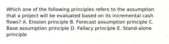 Which one of the following principles refers to the assumption that a project will be evaluated based on its incremental cash flows? A. Erosion principle B. Forecast assumption principle C. Base assumption principle D. Fallacy principle E. Stand-alone principle