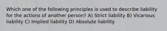 Which one of the following principles is used to describe liability for the actions of another person? A) Strict liability B) Vicarious liability C) Implied liability D) Absolute liability