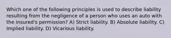 Which one of the following principles is used to describe liability resulting from the negligence of a person who uses an auto with the insured's permission? A) Strict liability. B) Absolute liability. C) Implied liability. D) Vicarious liability.