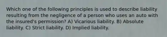 Which one of the following principles is used to describe liability resulting from the negligence of a person who uses an auto with the insured's permission? A) Vicarious liability. B) Absolute liability. C) Strict liability. D) Implied liability.