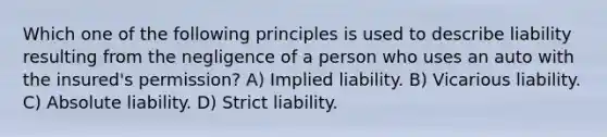 Which one of the following principles is used to describe liability resulting from the negligence of a person who uses an auto with the insured's permission? A) Implied liability. B) Vicarious liability. C) Absolute liability. D) Strict liability.