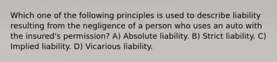 Which one of the following principles is used to describe liability resulting from the negligence of a person who uses an auto with the insured's permission? A) Absolute liability. B) Strict liability. C) Implied liability. D) Vicarious liability.