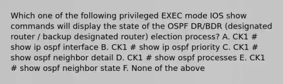 Which one of the following privileged EXEC mode IOS show commands will display the state of the OSPF DR/BDR (designated router / backup designated router) election process? A. CK1 # show ip ospf interface B. CK1 # show ip ospf priority C. CK1 # show ospf neighbor detail D. CK1 # show ospf processes E. CK1 # show ospf neighbor state F. None of the above