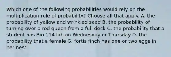 Which one of the following probabilities would rely on the multiplication rule of probability? Choose all that apply. A. the probability of yellow and wrinkled seed B. the probability of turning over a red queen from a full deck C. the probability that a student has Bio 114 lab on Wednesday or Thursday D. the probability that a female G. fortis finch has one or two eggs in her nest