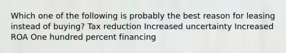 Which one of the following is probably the best reason for leasing instead of buying? Tax reduction Increased uncertainty Increased ROA One hundred percent financing