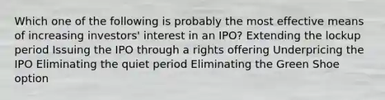 Which one of the following is probably the most effective means of increasing investors' interest in an IPO? Extending the lockup period Issuing the IPO through a rights offering Underpricing the IPO Eliminating the quiet period Eliminating the Green Shoe option