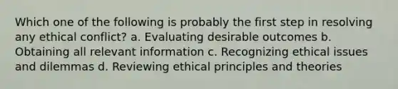 Which one of the following is probably the first step in resolving any ethical conflict? a. Evaluating desirable outcomes b. Obtaining all relevant information c. Recognizing ethical issues and dilemmas d. Reviewing ethical principles and theories