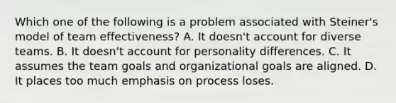 Which one of the following is a problem associated with Steiner's model of team effectiveness? A. It doesn't account for diverse teams. B. It doesn't account for personality differences. C. It assumes the team goals and organizational goals are aligned. D. It places too much emphasis on process loses.