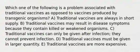 Which one of the following is a problem associated with traditional vaccines as opposed to vaccines produced by transgenic organisms? A) Traditional vaccines are always in short supply. B) Traditional vaccines may result in disease symptoms because they contain killed or weakened organisms. C) Traditional vaccines can only be given after infection; they cannot prevent infection. D) Traditional vaccines must be given in larger quantity. E) Traditional vaccines are more expensive.