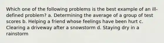 Which one of the following problems is the best example of an ill-defined problem? a. Determining the average of a group of test scores b. Helping a friend whose feelings have been hurt c. Clearing a driveway after a snowstorm d. Staying dry in a rainstorm