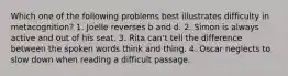 Which one of the following problems best illustrates difficulty in metacognition? 1. Joelle reverses b and d. 2. Simon is always active and out of his seat. 3. Rita can't tell the difference between the spoken words think and thing. 4. Oscar neglects to slow down when reading a difficult passage.