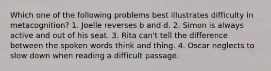 Which one of the following problems best illustrates difficulty in metacognition? 1. Joelle reverses b and d. 2. Simon is always active and out of his seat. 3. Rita can't tell the difference between the spoken words think and thing. 4. Oscar neglects to slow down when reading a difficult passage.