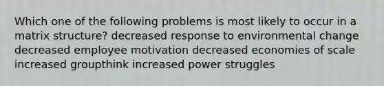 Which one of the following problems is most likely to occur in a matrix structure? decreased response to environmental change decreased employee motivation decreased economies of scale increased groupthink increased power struggles