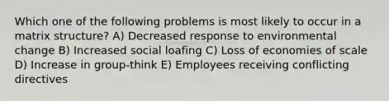 Which one of the following problems is most likely to occur in a matrix structure? A) Decreased response to environmental change B) Increased social loafing C) Loss of economies of scale D) Increase in group-think E) Employees receiving conflicting directives