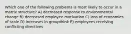 Which one of the following problems is most likely to occur in a matrix structure? A) decreased response to environmental change B) decreased employee motivation C) loss of economies of scale D) increases in groupthink E) employees receiving conflicting directives