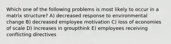 Which one of the following problems is most likely to occur in a matrix structure? A) decreased response to environmental change B) decreased employee motivation C) loss of economies of scale D) increases in groupthink E) employees receiving conflicting directives