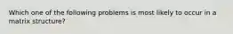 Which one of the following problems is most likely to occur in a matrix structure?