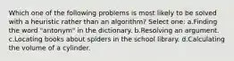 Which one of the following problems is most likely to be solved with a heuristic rather than an algorithm? Select one: a.Finding the word "antonym" in the dictionary. b.Resolving an argument. c.Locating books about spiders in the school library. d.Calculating the volume of a cylinder.