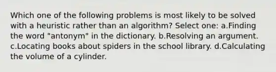 Which one of the following problems is most likely to be solved with a heuristic rather than an algorithm? Select one: a.Finding the word "antonym" in the dictionary. b.Resolving an argument. c.Locating books about spiders in the school library. d.Calculating the volume of a cylinder.