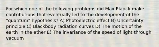 For which one of the following problems did Max Planck make contributions that eventually led to the development of the "quantum" hypothesis? A) Photoelectric effect B) Uncertainty principle C) Blackbody radiation curves D) The motion of the earth in the ether E) The invariance of the speed of light through vacuum