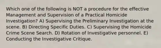 Which one of the following is NOT a procedure for the effective Management and Supervision of a Practical Homicide Investigation? A) Supervising the Preliminary Investigation at the scene. B) Directing Specific Duties. C) Supervising the Homicide Crime Scene Search. D) Rotation of Investigative personnel. E) Conducting the Investigative Critique.