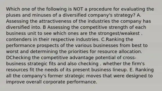 Which one of the following is NOT a procedure for evaluating the pluses and minuses of a diversified company's strategy? A. Assessing the attractiveness of the industries the company has diversified into. B Assessing the competitive strength of each business unit to see which ones are the strongest/weakest . contenders in their respective industries. C.Ranking the performance prospects of the various businesses from best to worst and determining the priorities for resource allocation. DChecking the competitive advantage potential of cross-business strategic fits and also checking . whether the firm's resources fit the needs of its present business lineup. E. Ranking all the company's former strategic moves that were designed to improve overall corporate performance.