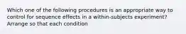 Which one of the following procedures is an appropriate way to control for sequence effects in a within-subjects experiment? Arrange so that each condition