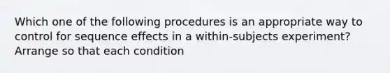 Which one of the following procedures is an appropriate way to control for sequence effects in a within-subjects experiment? Arrange so that each condition