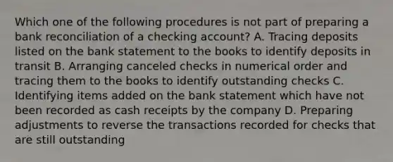 Which one of the following procedures is not part of preparing a <a href='https://www.questionai.com/knowledge/kZ6GRlcQH1-bank-reconciliation' class='anchor-knowledge'>bank reconciliation</a> of a checking account? A. Tracing deposits listed on the bank statement to the books to identify deposits in transit B. Arranging canceled checks in numerical order and tracing them to the books to identify outstanding checks C. Identifying items added on the bank statement which have not been recorded as cash receipts by the company D. Preparing adjustments to reverse the transactions recorded for checks that are still outstanding