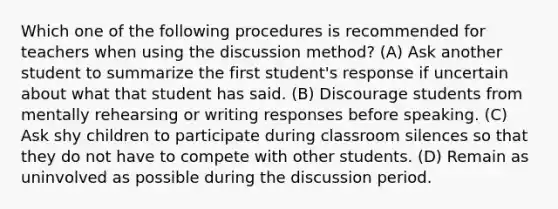 Which one of the following procedures is recommended for teachers when using the discussion method? (A) Ask another student to summarize the first student's response if uncertain about what that student has said. (B) Discourage students from mentally rehearsing or writing responses before speaking. (C) Ask shy children to participate during classroom silences so that they do not have to compete with other students. (D) Remain as uninvolved as possible during the discussion period.