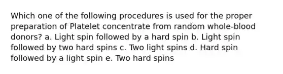 Which one of the following procedures is used for the proper preparation of Platelet concentrate from random whole-blood donors? a. Light spin followed by a hard spin b. Light spin followed by two hard spins c. Two light spins d. Hard spin followed by a light spin e. Two hard spins