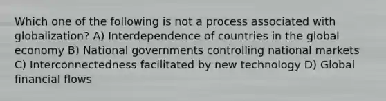 Which one of the following is not a process associated with globalization? A) Interdependence of countries in the global economy B) National governments controlling national markets C) Interconnectedness facilitated by new technology D) Global financial flows