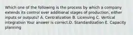 Which one of the following is the process by which a company extends its control over additional stages of​ production, either inputs or​ outputs? A. Centralization B. Licensing C. Vertical integration Your answer is correct.D. Standardization E. Capacity planning