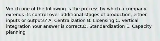 Which one of the following is the process by which a company extends its control over additional stages of​ production, either inputs or​ outputs? A. Centralization B. Licensing C. Vertical integration Your answer is correct.D. Standardization E. Capacity planning