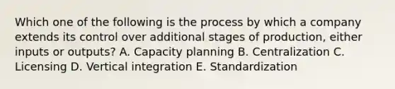 Which one of the following is the process by which a company extends its control over additional stages of​ production, either inputs or​ outputs? A. Capacity planning B. Centralization C. Licensing D. Vertical integration E. Standardization