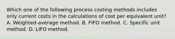 Which one of the following process costing methods includes only current costs in the calculations of cost per equivalent unit? A. Weighted-average method. B. FIFO method. C. Specific unit method. D. LIFO method.