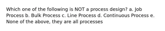 Which one of the following is NOT a process design? a. Job Process b. Bulk Process c. Line Process d. Continuous Process e. None of the above, they are all processes